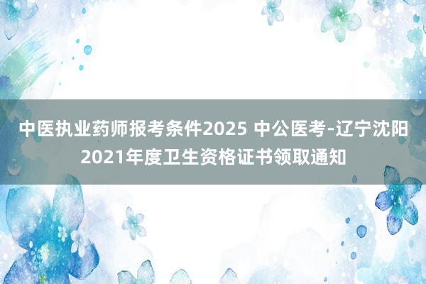 中医执业药师报考条件2025 中公医考-辽宁沈阳2021年度卫生资格证书领取通知