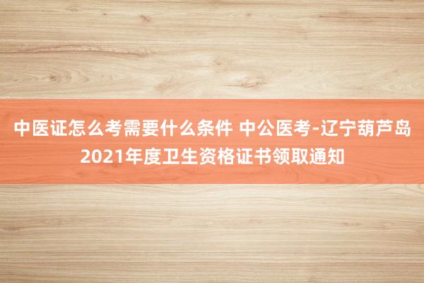中医证怎么考需要什么条件 中公医考-辽宁葫芦岛2021年度卫生资格证书领取通知