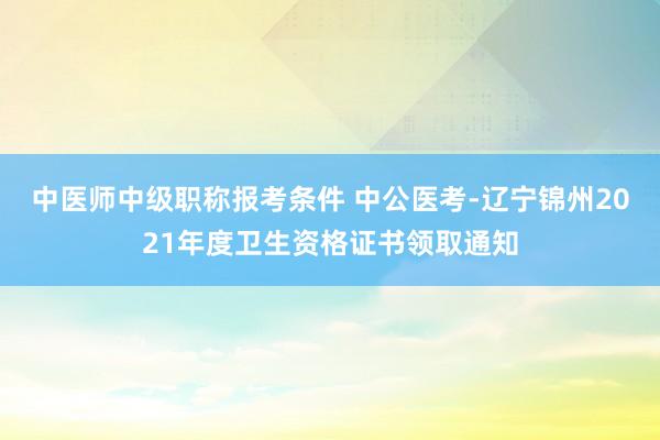 中医师中级职称报考条件 中公医考-辽宁锦州2021年度卫生资格证书领取通知