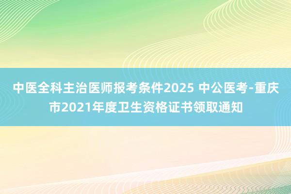 中医全科主治医师报考条件2025 中公医考-重庆市2021年度卫生资格证书领取通知