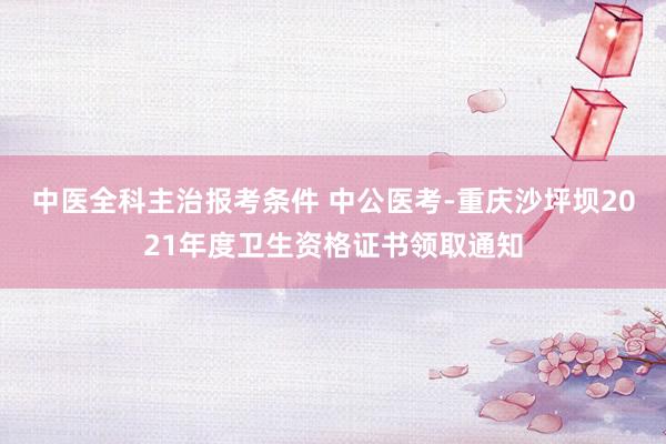 中医全科主治报考条件 中公医考-重庆沙坪坝2021年度卫生资格证书领取通知