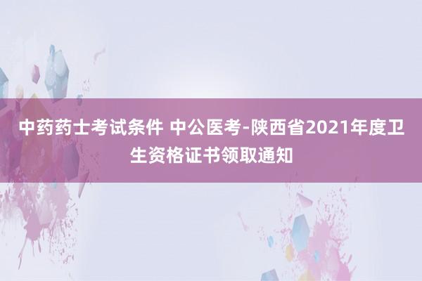 中药药士考试条件 中公医考-陕西省2021年度卫生资格证书领取通知