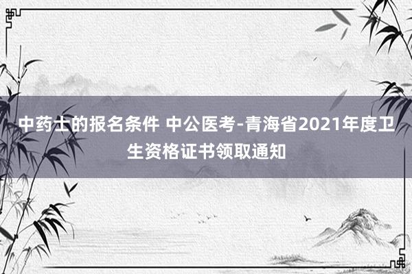 中药士的报名条件 中公医考-青海省2021年度卫生资格证书领取通知
