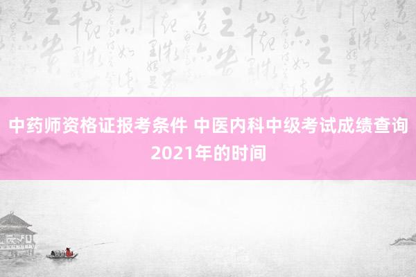 中药师资格证报考条件 中医内科中级考试成绩查询2021年的时间