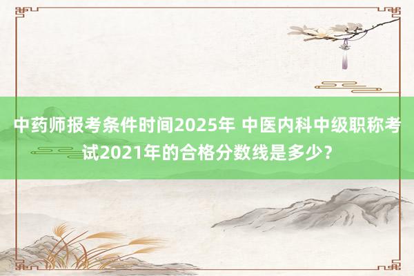 中药师报考条件时间2025年 中医内科中级职称考试2021年的合格分数线是多少？