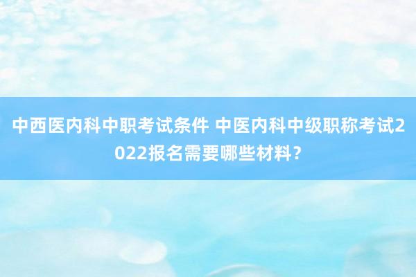 中西医内科中职考试条件 中医内科中级职称考试2022报名需要哪些材料？