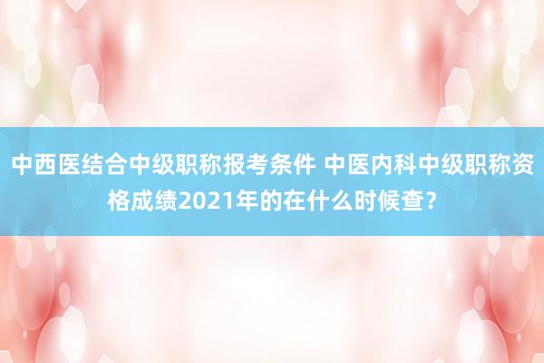 中西医结合中级职称报考条件 中医内科中级职称资格成绩2021年的在什么时候查？