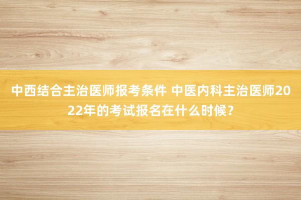 中西结合主治医师报考条件 中医内科主治医师2022年的考试报名在什么时候？