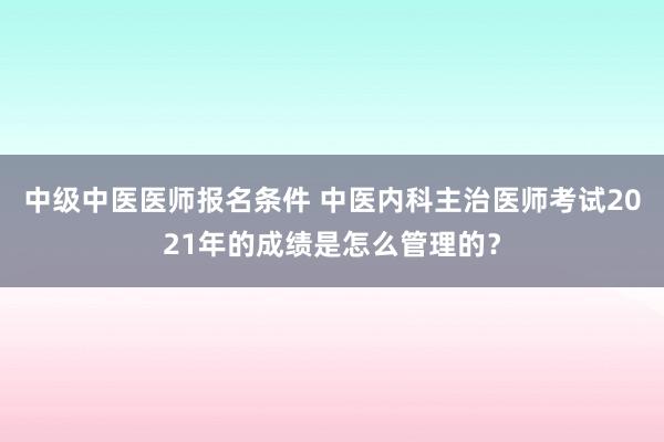 中级中医医师报名条件 中医内科主治医师考试2021年的成绩是怎么管理的？