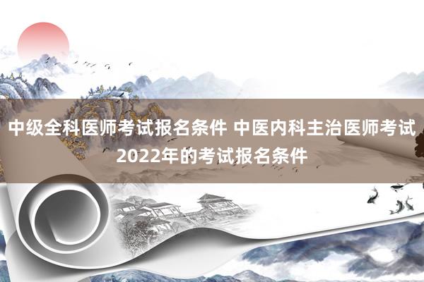 中级全科医师考试报名条件 中医内科主治医师考试2022年的考试报名条件