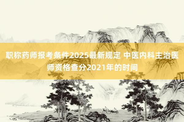 职称药师报考条件2025最新规定 中医内科主治医师资格查分2021年的时间