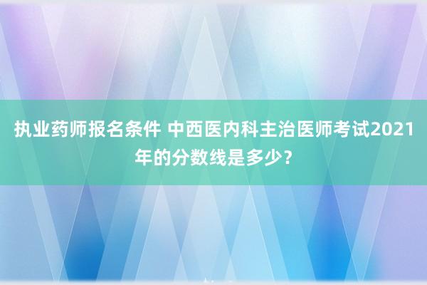 执业药师报名条件 中西医内科主治医师考试2021年的分数线是多少？