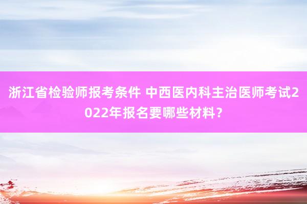 浙江省检验师报考条件 中西医内科主治医师考试2022年报名要哪些材料？