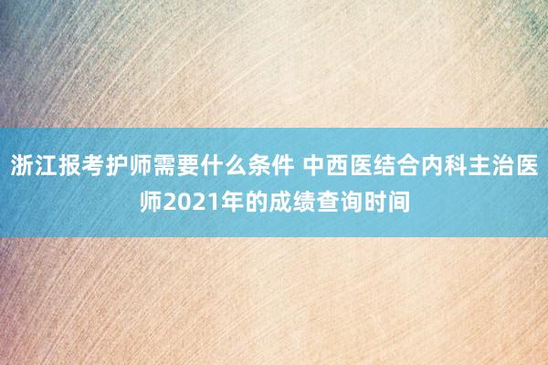 浙江报考护师需要什么条件 中西医结合内科主治医师2021年的成绩查询时间