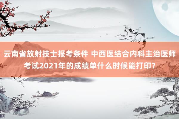 云南省放射技士报考条件 中西医结合内科主治医师考试2021年的成绩单什么时候能打印？