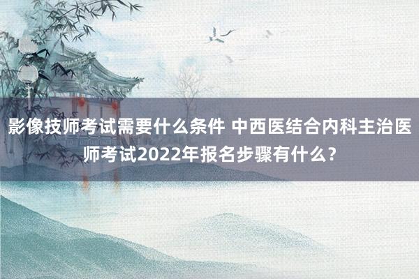 影像技师考试需要什么条件 中西医结合内科主治医师考试2022年报名步骤有什么？