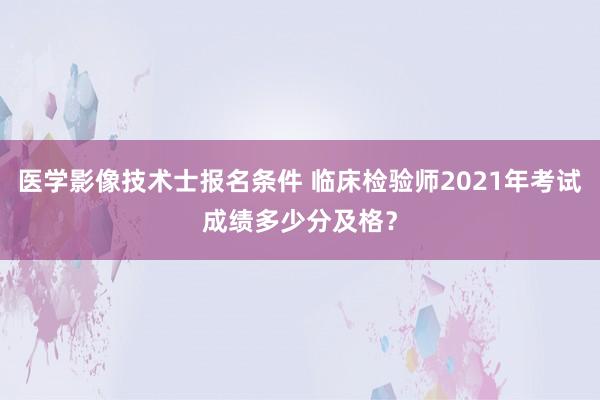 医学影像技术士报名条件 临床检验师2021年考试成绩多少分及格？