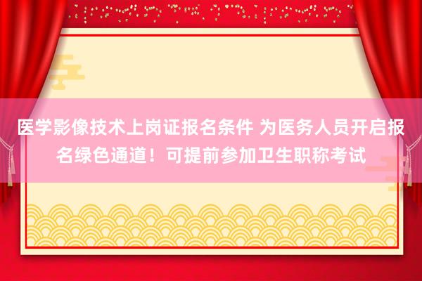 医学影像技术上岗证报名条件 为医务人员开启报名绿色通道！可提前参加卫生职称考试