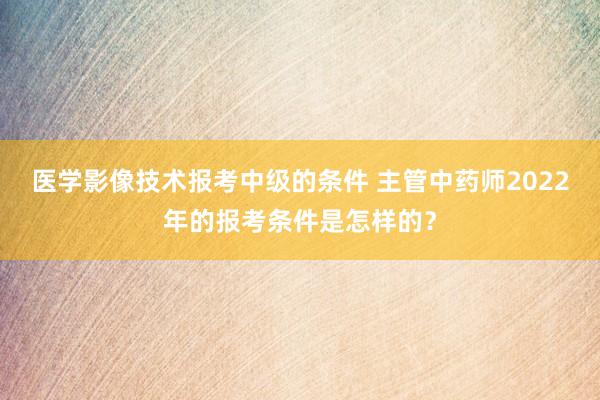 医学影像技术报考中级的条件 主管中药师2022年的报考条件是怎样的？