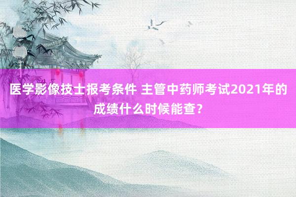 医学影像技士报考条件 主管中药师考试2021年的成绩什么时候能查？