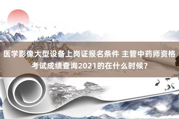 医学影像大型设备上岗证报名条件 主管中药师资格考试成绩查询2021的在什么时候？