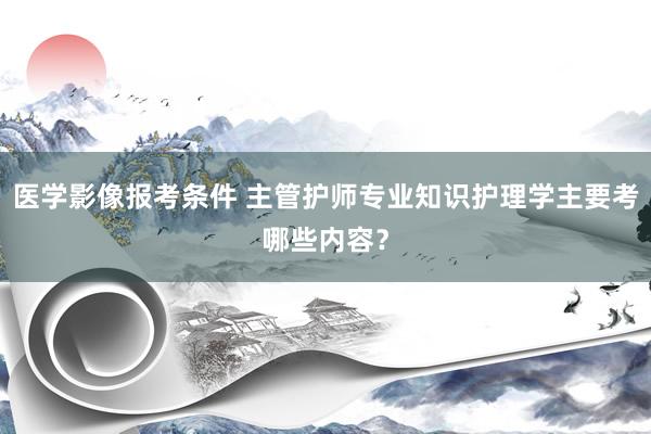 医学影像报考条件 主管护师专业知识护理学主要考哪些内容？
