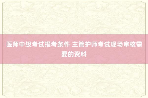 医师中级考试报考条件 主管护师考试现场审核需要的资料