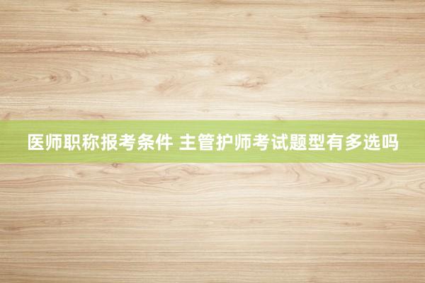 医师职称报考条件 主管护师考试题型有多选吗