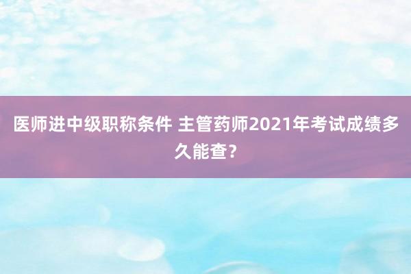 医师进中级职称条件 主管药师2021年考试成绩多久能查？
