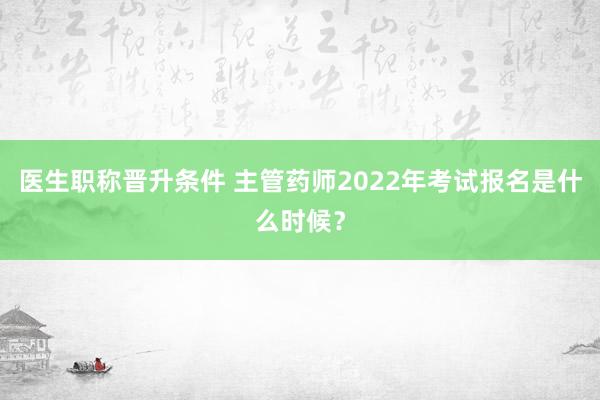 医生职称晋升条件 主管药师2022年考试报名是什么时候？