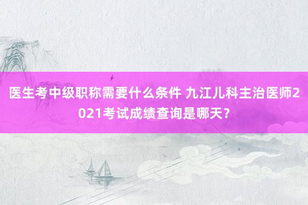 医生考中级职称需要什么条件 九江儿科主治医师2021考试成绩查询是哪天？