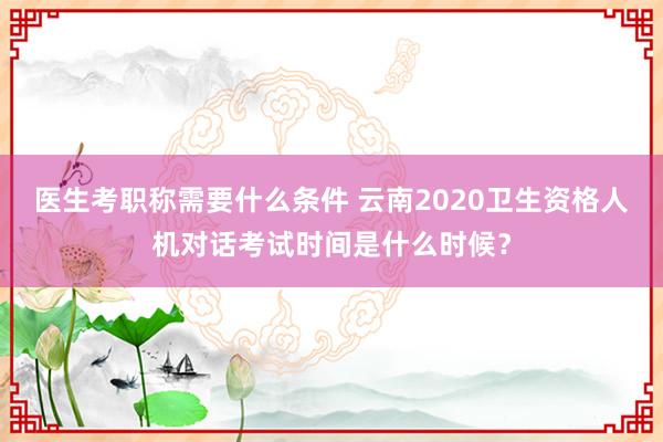 医生考职称需要什么条件 云南2020卫生资格人机对话考试时间是什么时候？