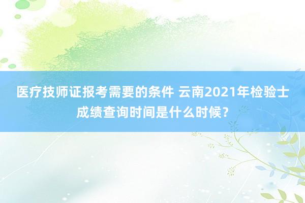 医疗技师证报考需要的条件 云南2021年检验士成绩查询时间是什么时候？
