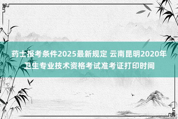 药士报考条件2025最新规定 云南昆明2020年卫生专业技术资格考试准考证打印时间