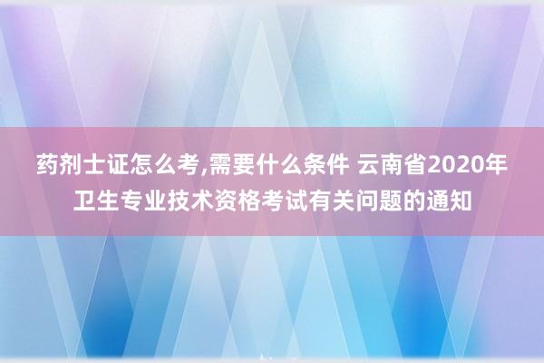 药剂士证怎么考,需要什么条件 云南省2020年卫生专业技术资格考试有关问题的通知