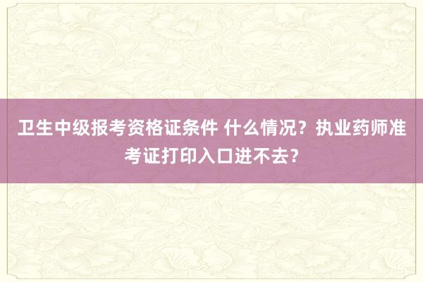 卫生中级报考资格证条件 什么情况？执业药师准考证打印入口进不去？
