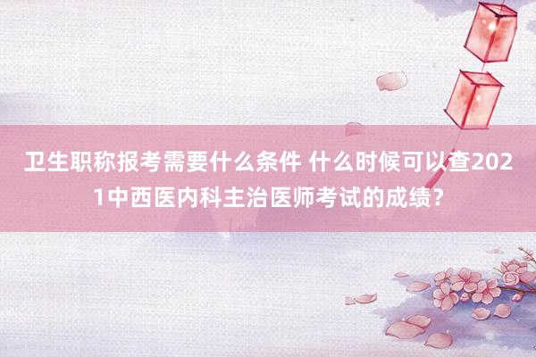 卫生职称报考需要什么条件 什么时候可以查2021中西医内科主治医师考试的成绩？