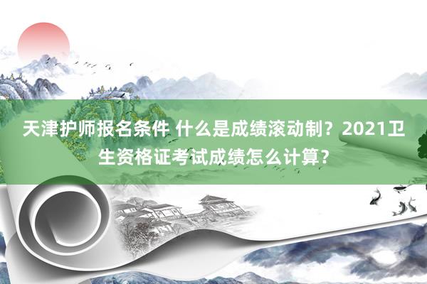 天津护师报名条件 什么是成绩滚动制？2021卫生资格证考试成绩怎么计算？