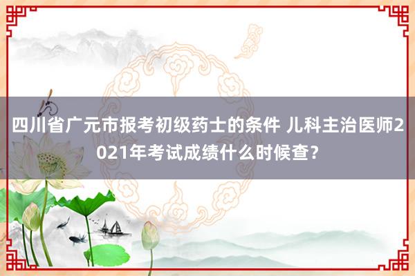 四川省广元市报考初级药士的条件 儿科主治医师2021年考试成绩什么时候查？