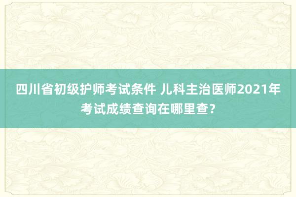 四川省初级护师考试条件 儿科主治医师2021年考试成绩查询在哪里查？