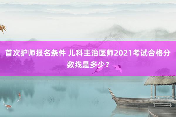 首次护师报名条件 儿科主治医师2021考试合格分数线是多少？