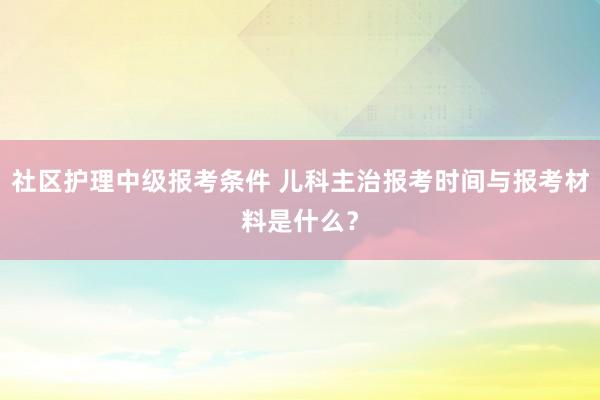 社区护理中级报考条件 儿科主治报考时间与报考材料是什么？