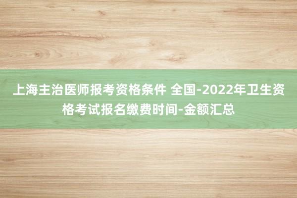 上海主治医师报考资格条件 全国-2022年卫生资格考试报名缴费时间-金额汇总