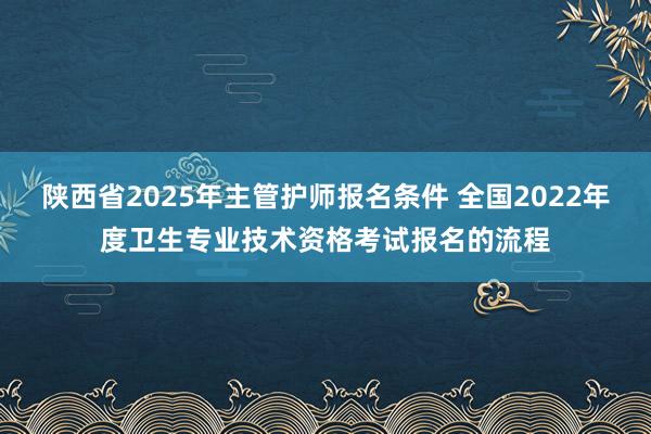 陕西省2025年主管护师报名条件 全国2022年度卫生专业技术资格考试报名的流程