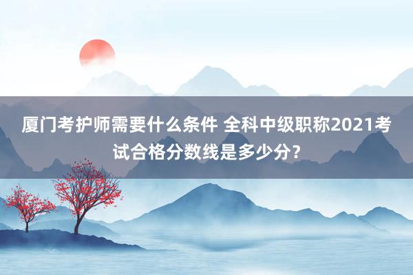 厦门考护师需要什么条件 全科中级职称2021考试合格分数线是多少分？