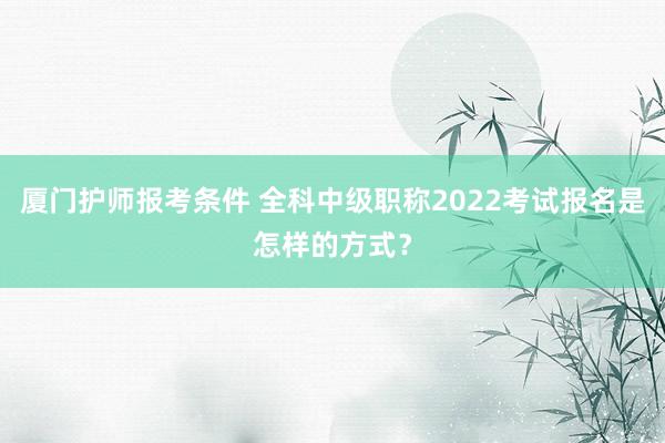 厦门护师报考条件 全科中级职称2022考试报名是怎样的方式？