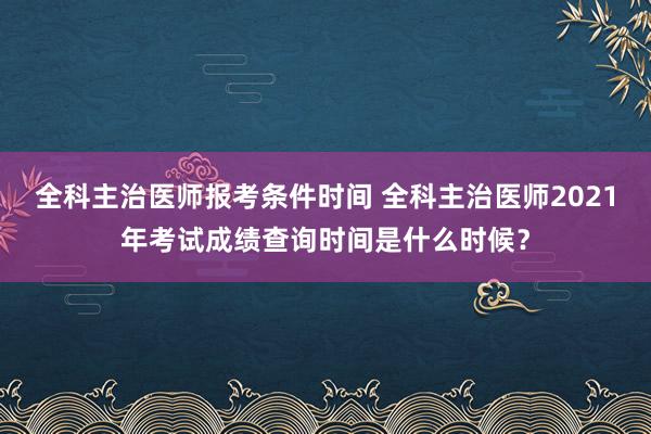全科主治医师报考条件时间 全科主治医师2021年考试成绩查询时间是什么时候？