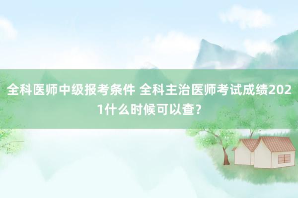 全科医师中级报考条件 全科主治医师考试成绩2021什么时候可以查？