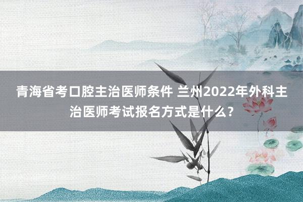 青海省考口腔主治医师条件 兰州2022年外科主治医师考试报名方式是什么？