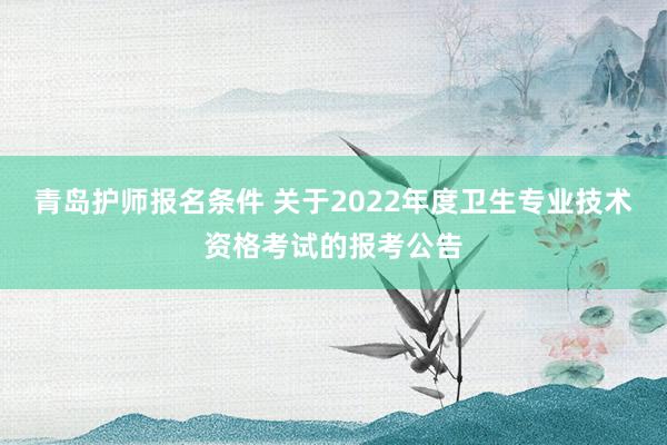 青岛护师报名条件 关于2022年度卫生专业技术资格考试的报考公告